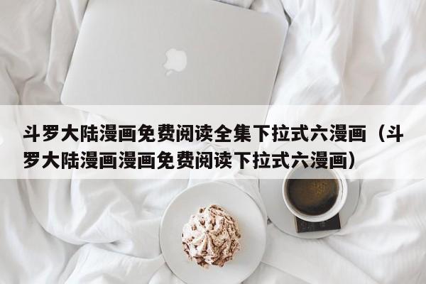斗罗大陆漫画免费阅读全集下拉式六漫画（斗罗大陆漫画漫画免费阅读下拉式六漫画）