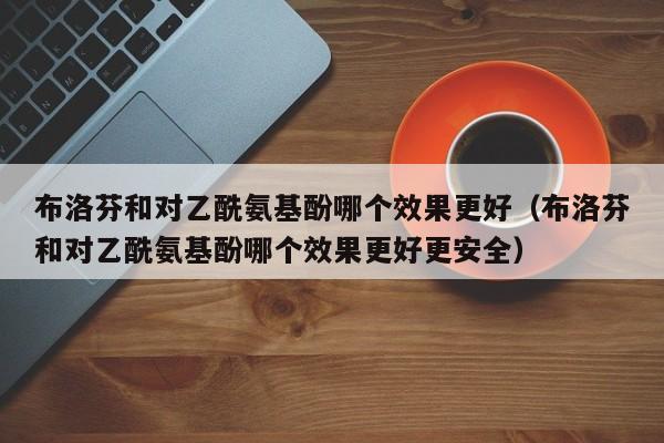 布洛芬和对乙酰氨基酚哪个效果更好（布洛芬和对乙酰氨基酚哪个效果更好更安全）