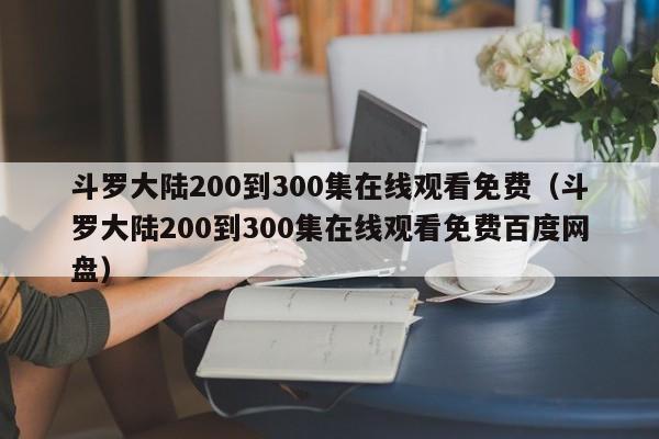 斗罗大陆200到300集在线观看免费（斗罗大陆200到300集在线观看免费百度网盘）