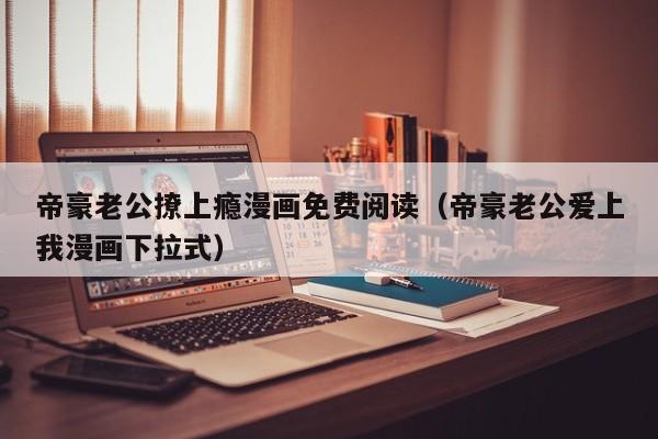 帝豪老公撩上瘾漫画免费阅读（帝豪老公爱上我漫画下拉式）