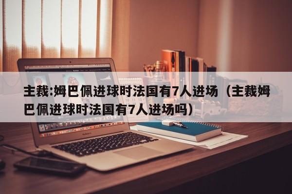 主裁:姆巴佩进球时法国有7人进场（主裁姆巴佩进球时法国有7人进场吗）