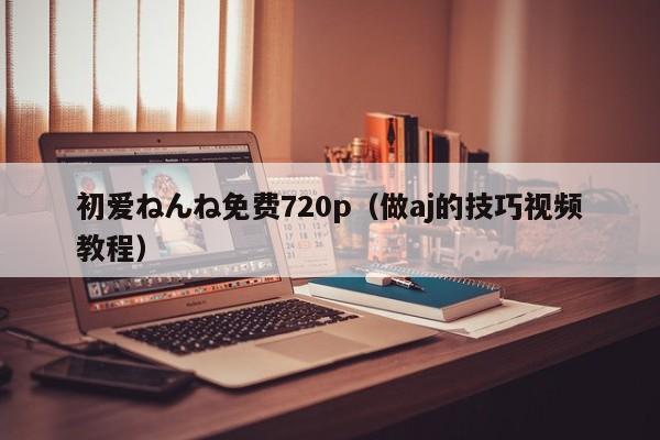 初爱ねんね免费720p（做aj的技巧视频教程）