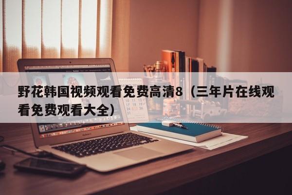 野花韩国视频观看免费高清8（三年片在线观看免费观看大全）