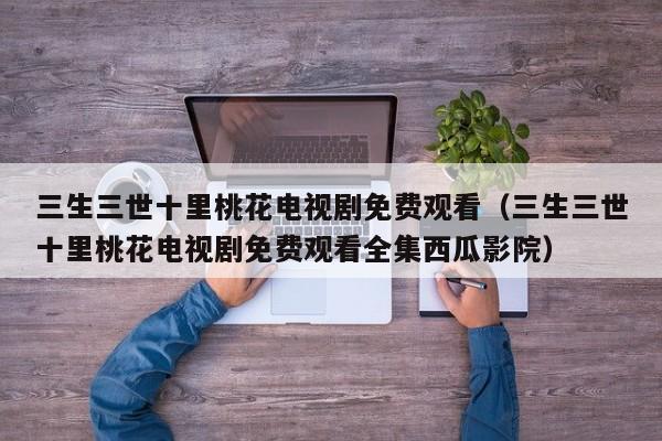三生三世十里桃花电视剧免费观看（三生三世十里桃花电视剧免费观看全集西瓜影院）