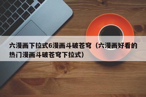 六漫画下拉式6漫画斗破苍穹（六漫画好看的热门漫画斗破苍穹下拉式）