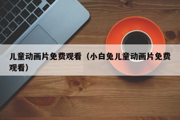 儿童动画片免费观看（小白兔儿童动画片免费观看）