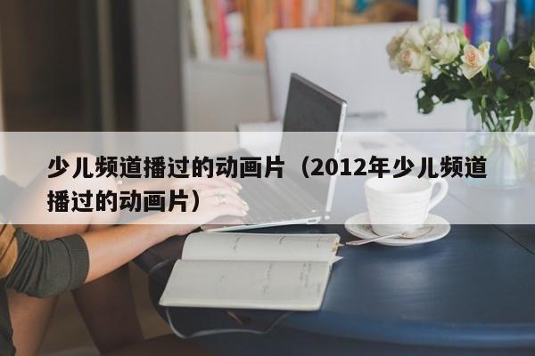 少儿频道播过的动画片（2012年少儿频道播过的动画片）