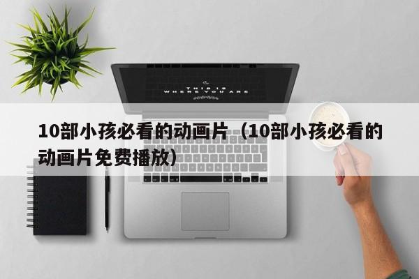 10部小孩必看的动画片（10部小孩必看的动画片免费播放）