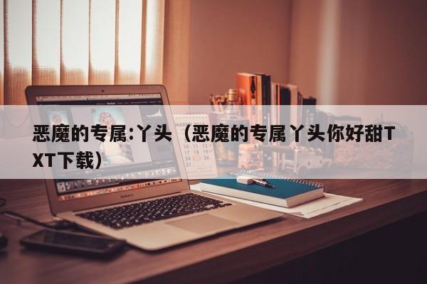 恶魔的专属:丫头（恶魔的专属丫头你好甜TXT下载）
