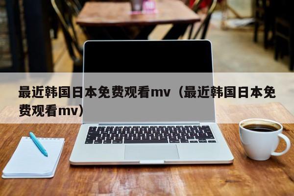 最近韩国日本免费观看mv（最近韩国日本免费观看mv）