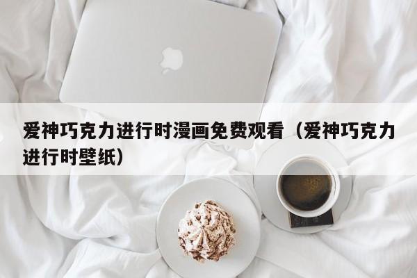 爱神巧克力进行时漫画免费观看（爱神巧克力进行时壁纸）