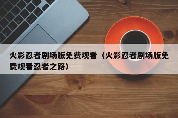 火影忍者剧场版免费观看（火影忍者剧场版免费观看忍者之路）