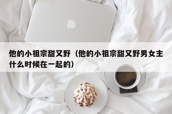 他的小祖宗甜又野（他的小祖宗甜又野男女主什么时候在一起的）