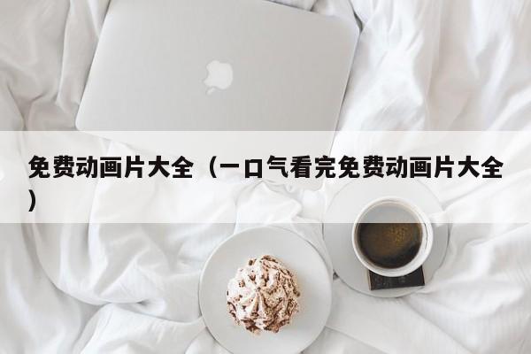 免费动画片大全（一口气看完免费动画片大全）
