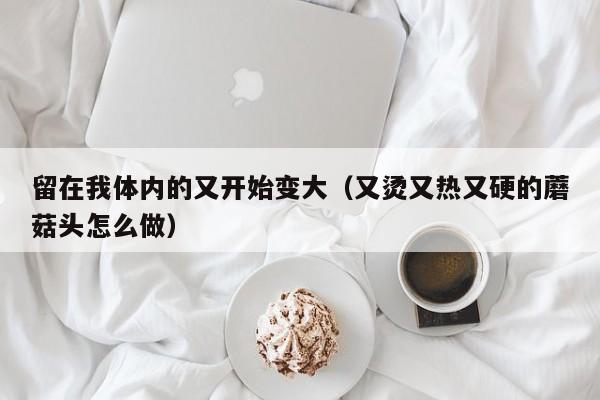 留在我体内的又开始变大（又烫又热又硬的蘑菇头怎么做）