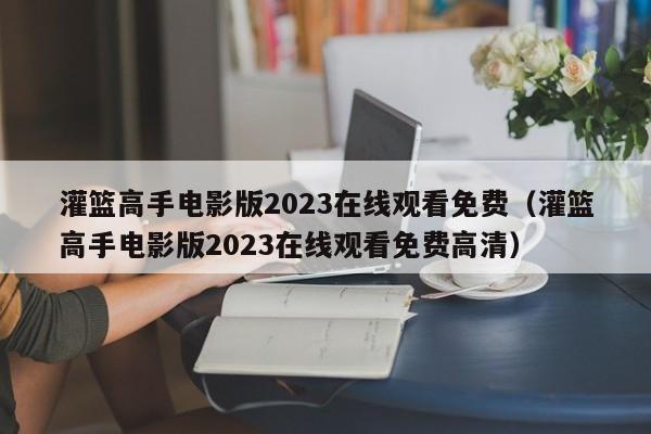 灌篮高手电影版2023在线观看免费（灌篮高手电影版2023在线观看免费高清）