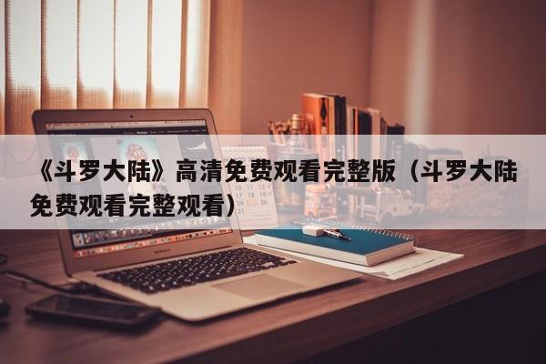《斗罗大陆》高清免费观看完整版（斗罗大陆免费观看完整观看）