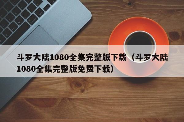 斗罗大陆1080全集完整版下载（斗罗大陆1080全集完整版免费下载）