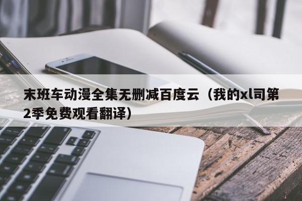 末班车动漫全集无删减百度云（我的xl司第2季免费观看翻译）