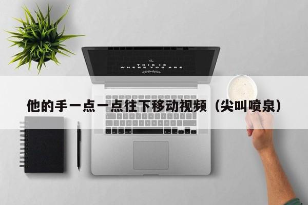 他的手一点一点往下移动视频（尖叫喷泉）