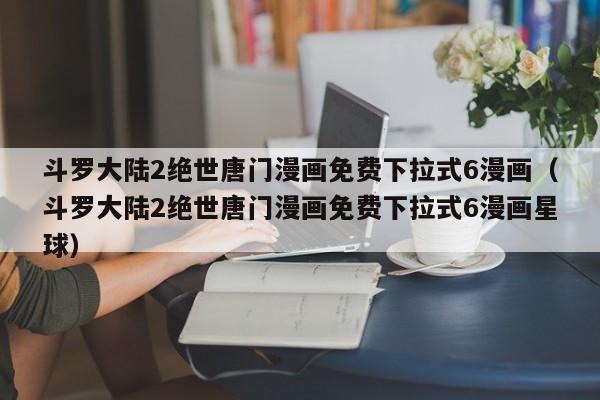 斗罗大陆2绝世唐门漫画免费下拉式6漫画（斗罗大陆2绝世唐门漫画免费下拉式6漫画星球）