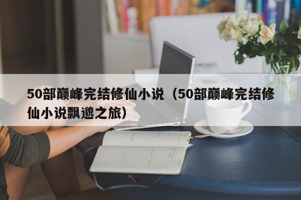 50部巅峰完结修仙小说（50部巅峰完结修仙小说飘邈之旅）