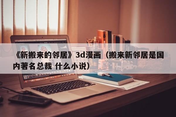 《新搬来的邻居》3d漫画（搬来新邻居是国内著名总裁 什么小说）