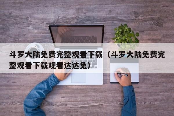 斗罗大陆免费完整观看下载（斗罗大陆免费完整观看下载观看达达兔）