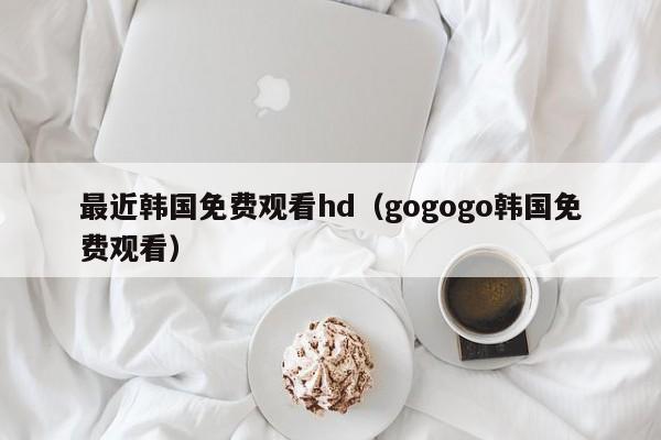 最近韩国免费观看hd（gogogo韩国免费观看）