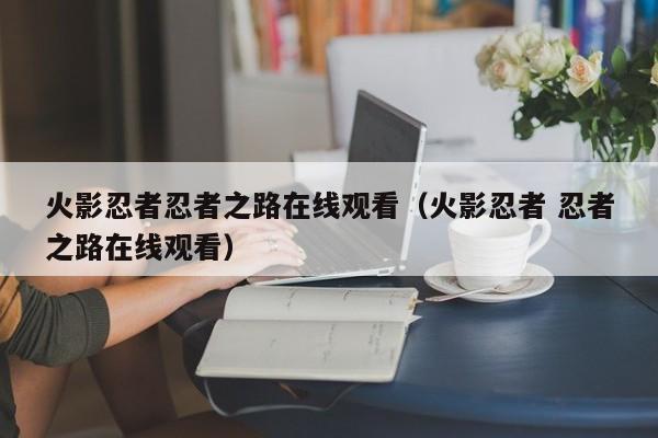 火影忍者忍者之路在线观看（火影忍者 忍者之路在线观看）