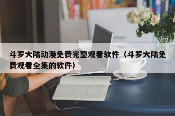 斗罗大陆动漫免费完整观看软件（斗罗大陆免费观看全集的软件）