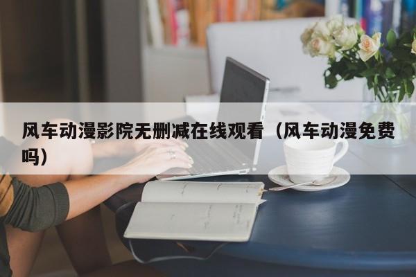 风车动漫影院无删减在线观看（风车动漫免费吗）