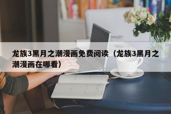 龙族3黑月之潮漫画免费阅读（龙族3黑月之潮漫画在哪看）