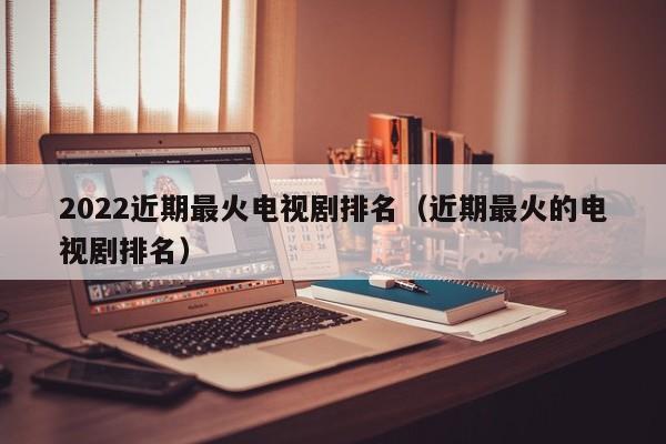 2022近期最火电视剧排名（近期最火的电视剧排名）