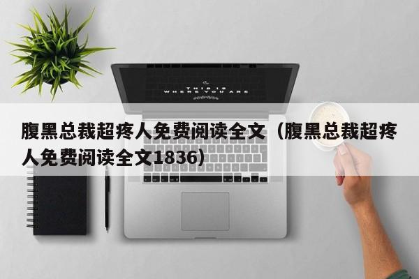 腹黑总裁超疼人免费阅读全文（腹黑总裁超疼人免费阅读全文1836）