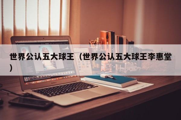 世界公认五大球王（世界公认五大球王李惠堂）