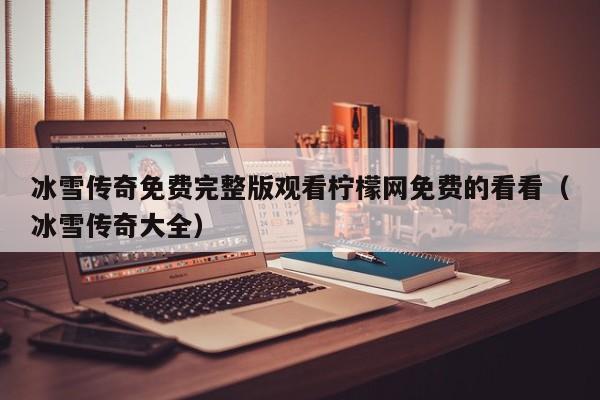 冰雪传奇免费完整版观看柠檬网免费的看看（冰雪传奇大全）