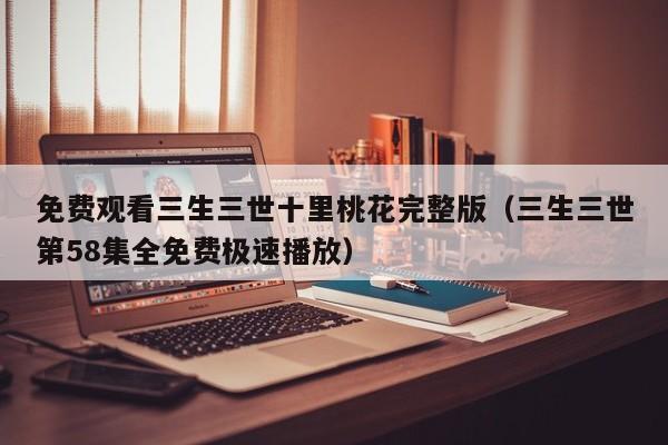 免费观看三生三世十里桃花完整版（三生三世第58集全免费极速播放）