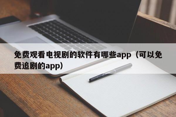 免费观看电视剧的软件有哪些app（可以免费追剧的app）