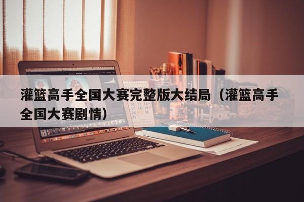 灌篮高手全国大赛完整版大结局（灌篮高手 全国大赛剧情）