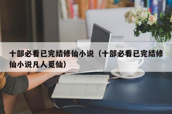 十部必看已完结修仙小说（十部必看已完结修仙小说凡人觅仙）