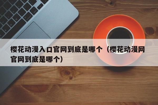 樱花动漫入口官网到底是哪个（樱花动漫网 官网到底是哪个）