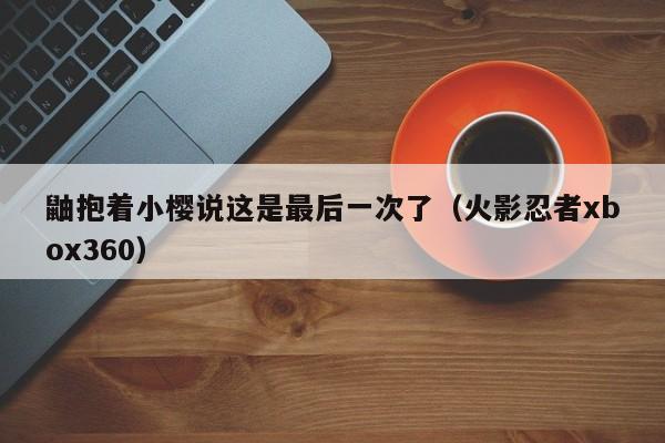 鼬抱着小樱说这是最后一次了（火影忍者xbox360）