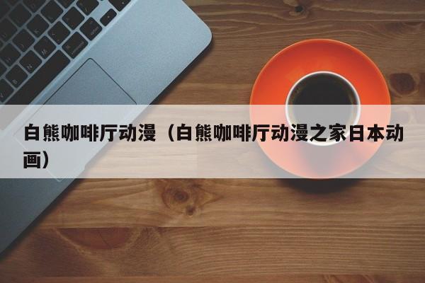 白熊咖啡厅动漫（白熊咖啡厅动漫之家日本动画）