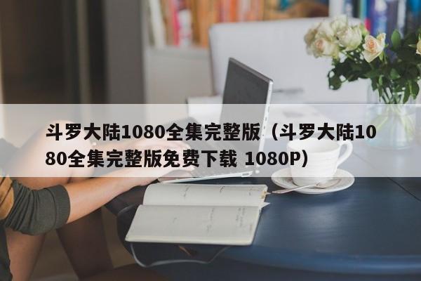 斗罗大陆1080全集完整版（斗罗大陆1080全集完整版免费下载 1080P）