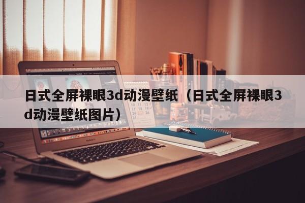 日式全屏裸眼3d动漫壁纸（日式全屏裸眼3d动漫壁纸图片）