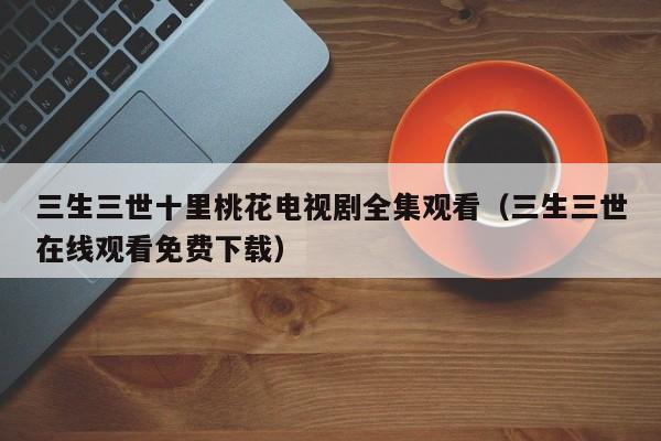 三生三世十里桃花电视剧全集观看（三生三世在线观看免费下载）