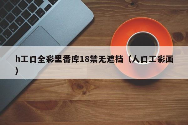 h工口全彩里番库18禁无遮挡（人口工彩画）