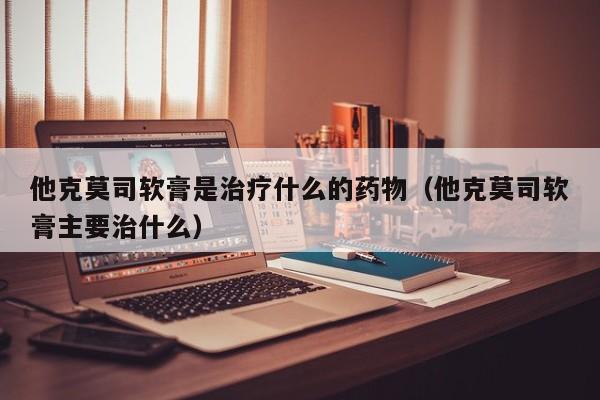 他克莫司软膏是治疗什么的药物（他克莫司软膏主要治什么）
