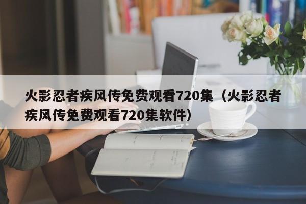 火影忍者疾风传免费观看720集（火影忍者疾风传免费观看720集软件）